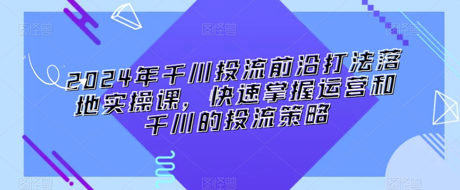 2024年千川投流前沿打法落地实操课，快速掌握运营和千川的投流策略-沐风资源库