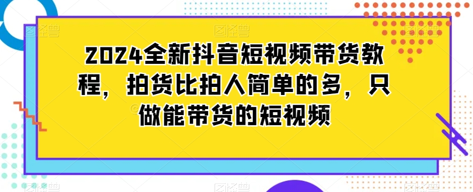 2024全新抖音短视频带货教程，拍货比拍人简单的多，只做能带货的短视频-沐风资源库
