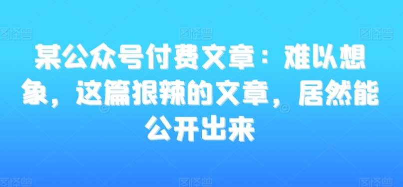 某公众号付费文章：难以想象，这篇狠辣的文章，居然能公开出来-沐风资源库