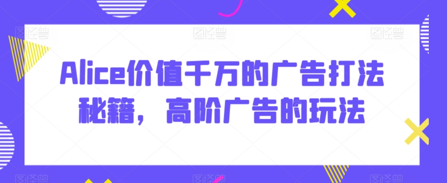 Alice价值千万的广告打法秘籍，高阶广告的玩法-沐风资源库