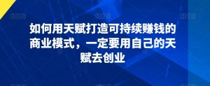 如何用天赋打造可持续赚钱的商业模式，一定要用自己的天赋去创业-沐风资源库