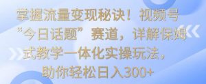 掌握流量变现秘诀！视频号“今日话题”赛道，详解保姆式教学一体化实操玩法，助你轻松日入300+【揭秘】-沐风资源库