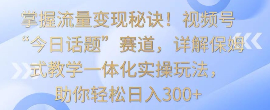 掌握流量变现秘诀！视频号“今日话题”赛道，详解保姆式教学一体化实操玩法，助你轻松日入300+【揭秘】-沐风资源库