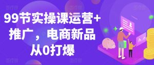 99节实操课运营+推广，电商新品从0打爆-沐风资源库