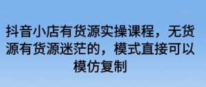 抖音小店有货源实操课程，无货源有货源迷茫的，模式直接可以模仿复制-沐风资源库