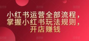 小红书运营全部流程，掌握小红书玩法规则，开店赚钱-沐风资源库