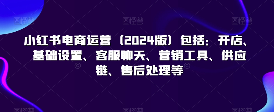 小红书电商运营（2024版）包括：开店、基础设置、客服聊天、营销工具、供应链、售后处理等-沐风资源库