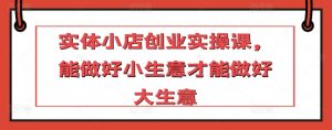 实体小店创业实操课，能做好小生意才能做好大生意-沐风资源库