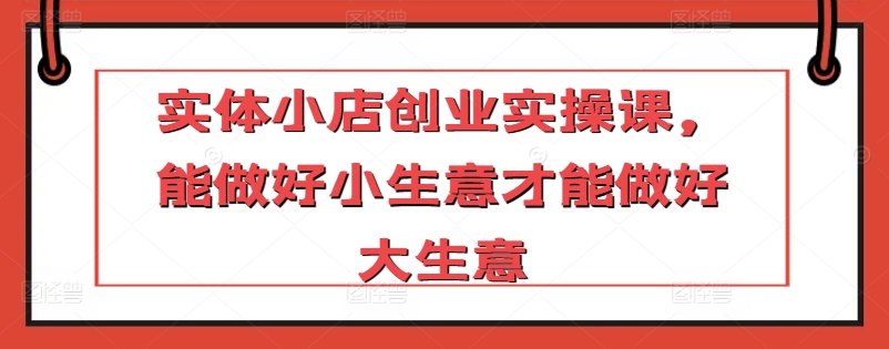 实体小店创业实操课，能做好小生意才能做好大生意-沐风资源库