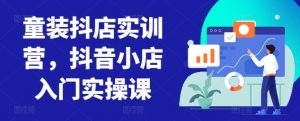 童装抖店实训营，抖音小店入门实操课-沐风资源库