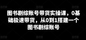 图书剧综账号带货实操课，0基础极速带货，从0到1搭建一个图书剧综账号-沐风资源库
