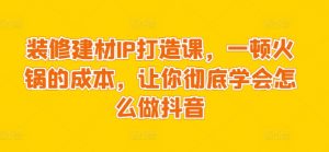 装修建材IP打造课，一顿火锅的成本，让你彻底学会怎么做抖音-沐风资源库