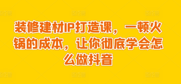 装修建材IP打造课，一顿火锅的成本，让你彻底学会怎么做抖音-沐风资源库