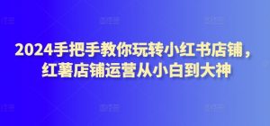 2024手把手教你玩转小红书店铺，红薯店铺运营从小白到大神-沐风资源库