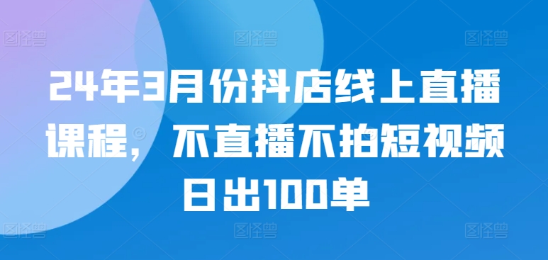 24年3月份抖店线上直播课程，不直播不拍短视频日出100单-沐风资源库