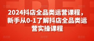 2024抖店全品类运营课程，新手从0-1了解抖店全品类运营实操课程-沐风资源库