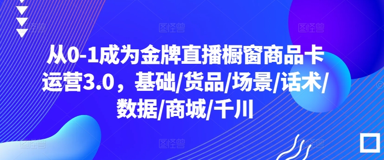 从0-1成为金牌直播橱窗商品卡运营3.0，基础/货品/场景/话术/数据/商城/千川-沐风资源库