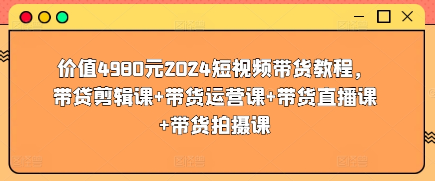 价值4980元2024短视频带货教程，带贷剪辑课+带货运营课+带货直播课+带货拍摄课-沐风资源库