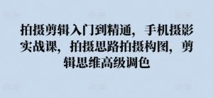 拍摄剪辑入门到精通，​手机摄影实战课，拍摄思路拍摄构图，剪辑思维高级调色-沐风资源库