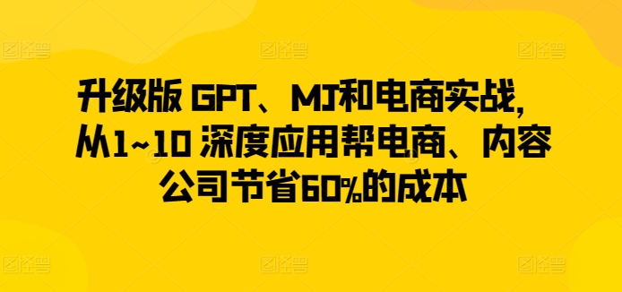 升级版 GPT、MJ和电商实战，从1~10 深度应用帮电商、内容公司节省60%的成本-沐风资源库