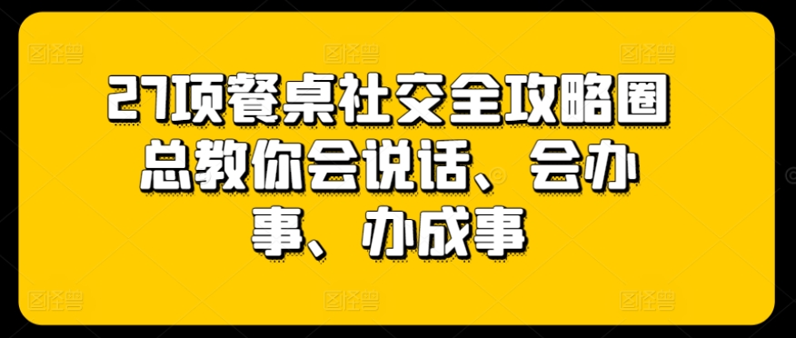 27项餐桌社交全攻略圈总教你会说话、会办事、办成事-沐风资源库