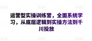 运营型实操训练营，全面系统学习，从底层逻辑到实操方法到千川投放-沐风资源库