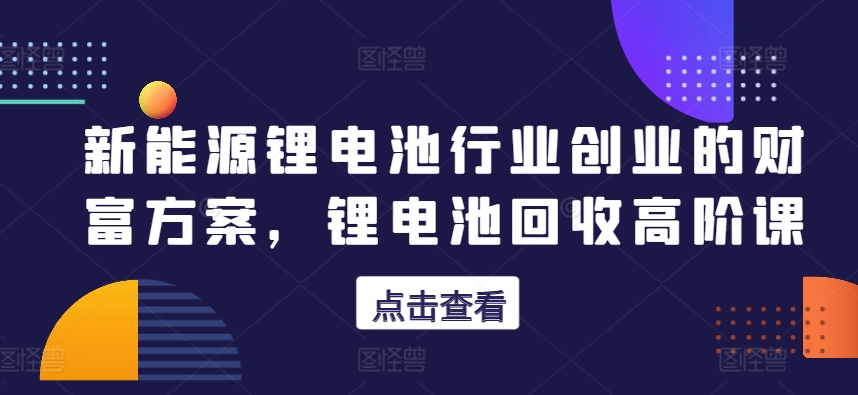 新能源锂电池行业创业的财富方案，锂电池回收高阶课-沐风资源库