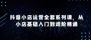 抖音小店运营全套系列课，全新升级，从小店基础入门到进阶精通，系统掌握月销百万小店的核心秘密-沐风资源库