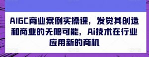 AIGC商业案例实操课,发觉其创造和商业的无限可能,Ai技术在行业应用新的商机-沐风资源库