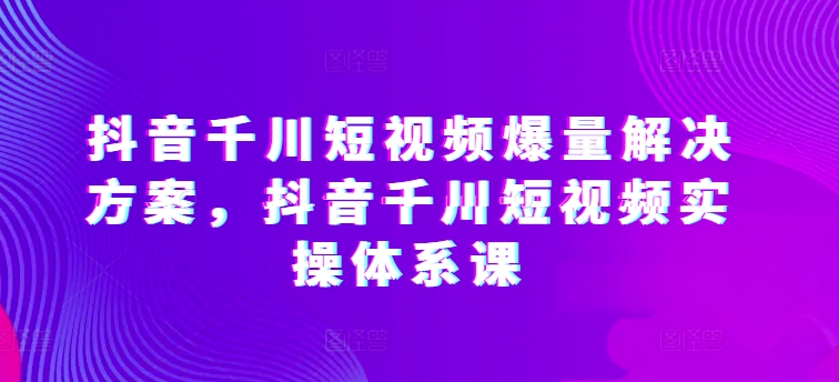 抖音千川短视频爆量解决方案，抖音千川短视频实操体系课-沐风资源库