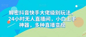 解密抖音快手大佬级别玩法，24小时无人直播间，小白上手神器，多种直播变现【揭秘】-沐风资源库