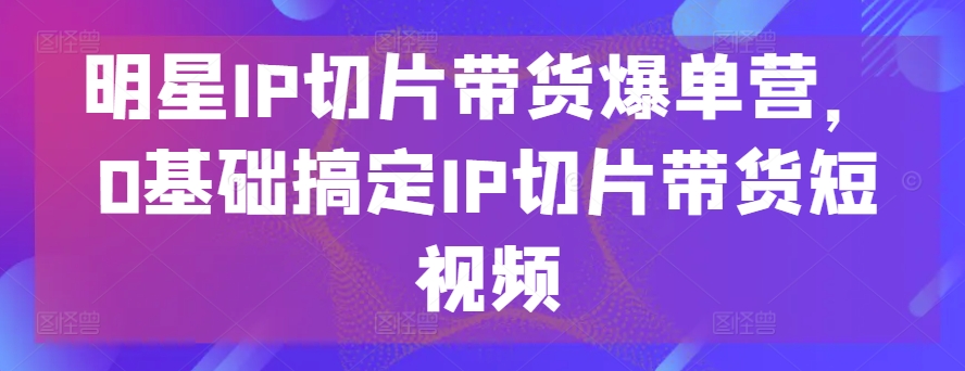 明星IP切片带货爆单营，0基础搞定IP切片带货短视频-沐风资源库