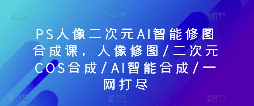 PS人像二次元AI智能修图合成课，人像修图/二次元COS合成/AI智能合成/一网打尽-沐风资源库