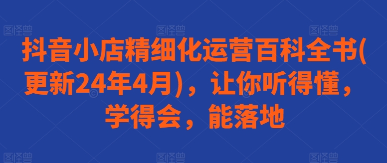 抖音小店精细化运营百科全书(更新24年4月)，让你听得懂，学得会，能落地-沐风资源库
