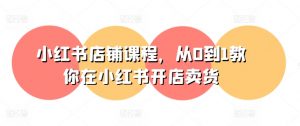小红书店铺课程，从0到1教你在小红书开店卖货-沐风资源库