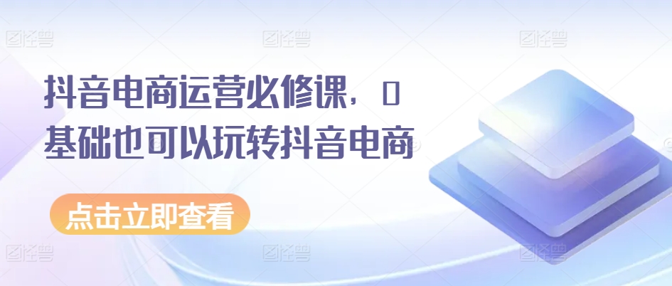 抖音电商运营必修课，0基础也可以玩转抖音电商-沐风资源库
