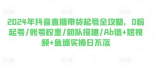 2024年抖音直播带货起号全攻略，0粉起号/账号权重/团队搭建/Ab链+短视频+鱼塘实操日不落-沐风资源库