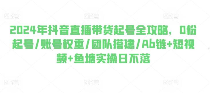 2024年抖音直播带货起号全攻略，0粉起号/账号权重/团队搭建/Ab链+短视频+鱼塘实操日不落-沐风资源库