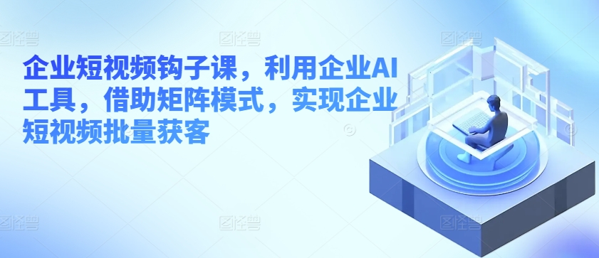 企业短视频钩子课，利用企业AI工具，借助矩阵模式，实现企业短视频批量获客-沐风资源库