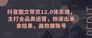 抖音图文带货12.0体系课，主打全品类运营，快速出单拿结果，高效做账号-沐风资源库