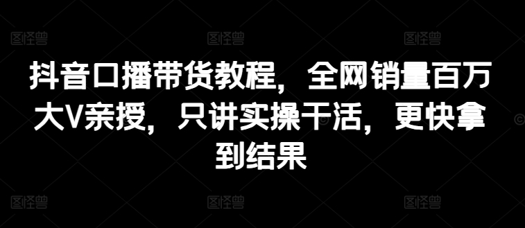 抖音口播带货教程，全网销量百万大V亲授，只讲实操干活，更快拿到结果-沐风资源库