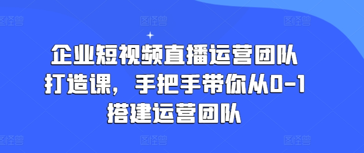 企业短视频直播运营团队打造课，手把手带你从0-1搭建运营团队-沐风资源库
