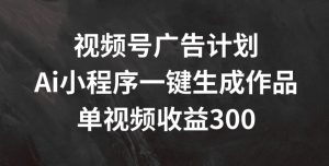 视频号广告计划，AI小程序一键生成作品， 单视频收益300+【揭秘】-沐风资源库