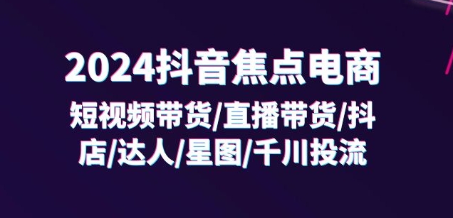 2024抖音焦点电商：短视频带货/直播带货/抖店/达人/星图/千川投流/32节课-沐风资源库