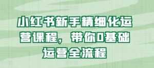 小红书新手精细化运营课程，带你0基础运营全流程-沐风资源库