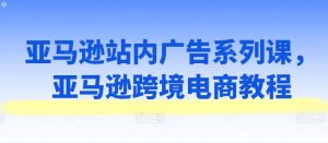 亚马逊站内广告系列课，亚马逊跨境电商教程-沐风资源库