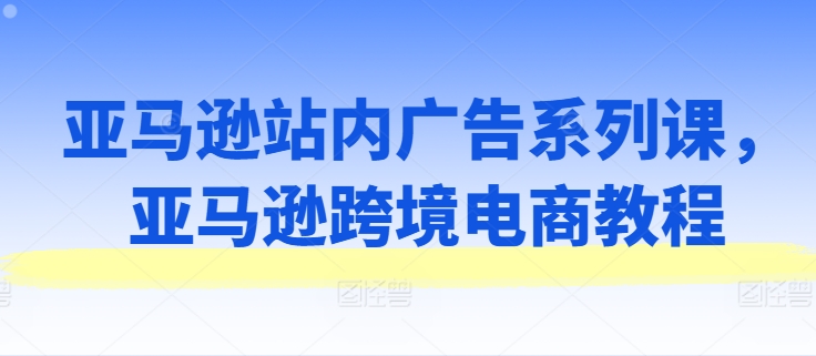 亚马逊站内广告系列课，亚马逊跨境电商教程-沐风资源库