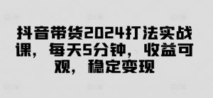 抖音带货2024打法实战课，每天5分钟，收益可观，稳定变现【揭秘】-沐风资源库