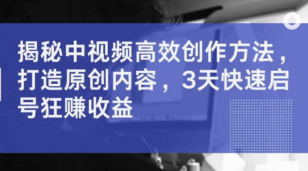 揭秘中视频高效创作方法，打造原创内容，3天快速启号狂赚收益【揭秘】-沐风资源库