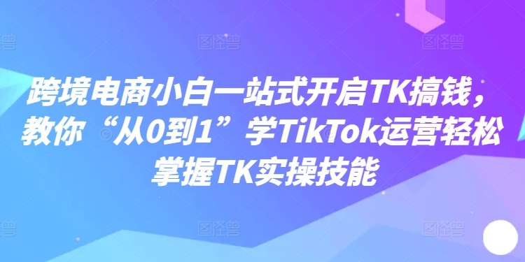 跨境电商小白一站式开启TK搞钱，教你“从0到1”学TikTok运营轻松掌握TK实操技能-沐风资源库